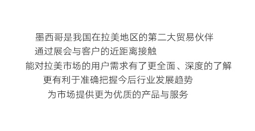 墨西哥是我國在拉美地區的第二大貿易伙伴，通過展會與客戶的近距離接觸，能對拉美市場的用戶需求有了更全面、深度的了解，更有利于準確把握今后行業發展趨勢，為市場提供更為優質的產品與服務。