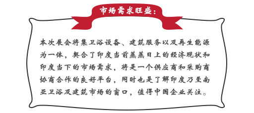 市場(chǎng)需求旺盛：本次展會(huì)將集衛(wèi)浴設(shè)備、建筑服務(wù)以及再生能源為一體，契合了印度當(dāng)前蒸蒸日上的經(jīng)濟(jì)現(xiàn)狀和印度當(dāng)下的市場(chǎng)需求，將是一個(gè)供應(yīng)商和采購商協(xié)商合作的良好平臺(tái)，同時(shí)也是了解印度乃至南亞衛(wèi)浴及建筑市場(chǎng)的窗口，值得中國(guó)企業(yè)關(guān)注。