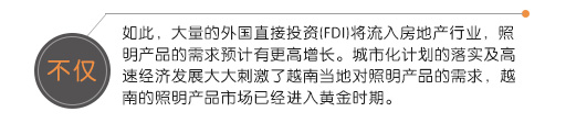 不僅如此，大量的外國直接投資(FDI)將流入房地產(chǎn)行業(yè)，照明產(chǎn)品的需求預(yù)計(jì)有更高增長。城市化計(jì)劃的落實(shí)及高速經(jīng)濟(jì)發(fā)展大大刺激了越南當(dāng)?shù)貙?duì)照明產(chǎn)品的需求，越南的照明產(chǎn)品市場已經(jīng)進(jìn)入黃金時(shí)期。