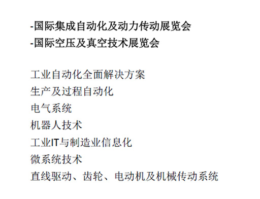 -國際集成自動化及動力傳動展覽會  -國際空壓及真空技術展覽會  工業自動化全面解決方案  生產及過程自動化  電氣系統  機器人技術  工業IT與制造業信息化  微系統技術  直線驅動、齒輪、電動機及機械傳動系統