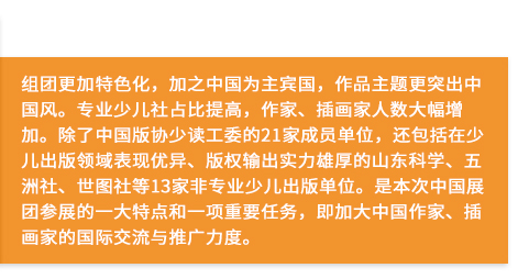 組團更加特色化，加之中國為主賓國，作品主題更突出中國風。專業少兒社占比提高，作家、插畫家人數大幅增加。除了中國版協少讀工委的21家成員單位，還包括在少兒出版領域表現優異、版權輸出實力雄厚的山東科學、五洲社、世圖社等13家非專業少兒出版單位。是本次中國展團參展的一大特點和一項重要任務，即加大中國作家、插畫家的國際交流與推廣力度。