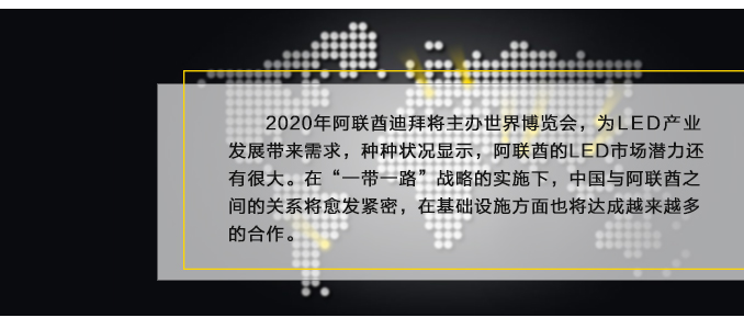 2020年阿聯酋迪拜將主辦世界博覽會，為LED產業發展帶來需求，種種狀況顯示，阿聯酋的LED市場潛力還有很大。在“一帶一路”戰略的實施下，中國與阿聯酋之間的關系將愈發緊密，在基礎設施方面也將達成越來越多的合作。