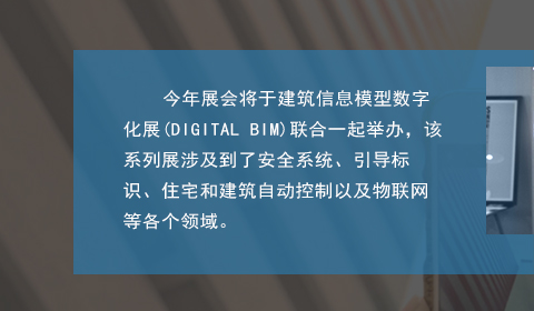 今年展會將于建筑信息模型數字化展(DIGITAL BIM)聯合一起舉辦，該系列展涉及到了安全系統、引導標識、住宅和建筑自動控制以及物聯網等各個領域。