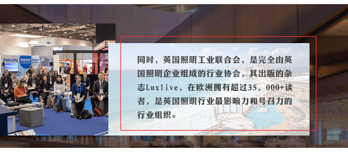 同時，英國照明工業(yè)聯(lián)合會，是完全由英國照明企業(yè)組成的行業(yè)協(xié)會，其出版的雜志Luxlive，在歐洲擁有超過35，000+讀者，是英國照明行業(yè)最影響力和號召力的行業(yè)組織。