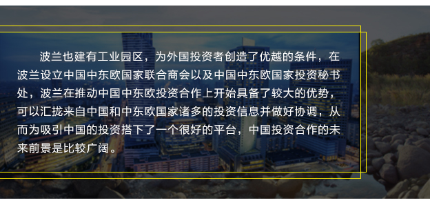 波蘭也建有工業園區，為外國投資者創造了優越的條件，在波蘭設立中國中東歐國家聯合商會以及中國中東歐國家投資秘書處，波蘭在推動中國中東歐投資合作上開始具備了較大的優勢，可以匯攏來自中國和中東歐國家諸多的投資信息并做好協調，從而為吸引中國的投資搭下了一個很好的平臺，中國投資合作的未來前景是比較廣闊。