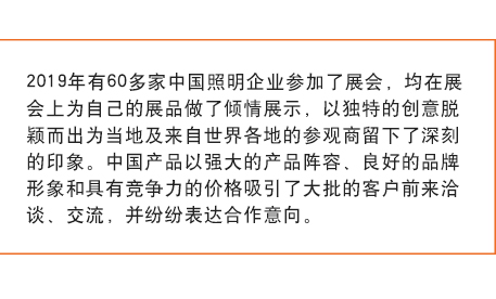 2019年有60多家中國照明企業參加了展會， 均在展會上為自己的展品做了傾情展示，以獨特的創意脫穎而出為當地及來自世界各地的參觀商留下了深刻的印象。中國產品以強大的產品陣容、良好的品牌形象和具有競爭力的價格吸引了大批的客戶前來洽談、交流，并紛紛表達合作意向。